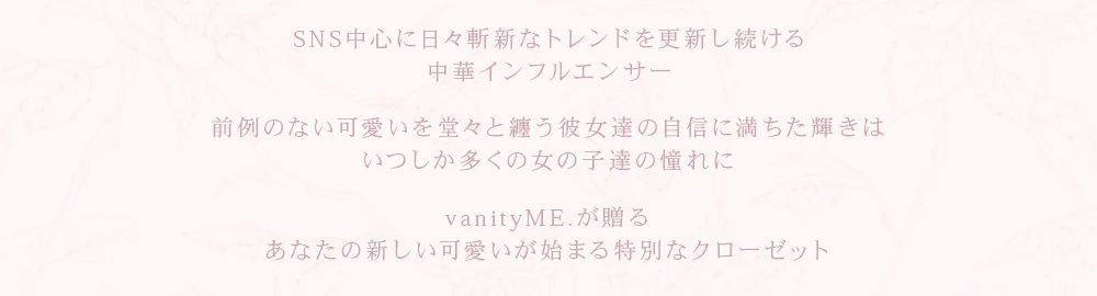 SNS中心に日々斬新なトレンドを更新し続ける中華インフルエンサー。前例のない可愛いを堂々と纏う彼女達の自信に満ちた輝きは、いつしか多くの女の子達の憧れに。vanityME.が贈る、あなたの新しい可愛いが始まる特別なクローゼット