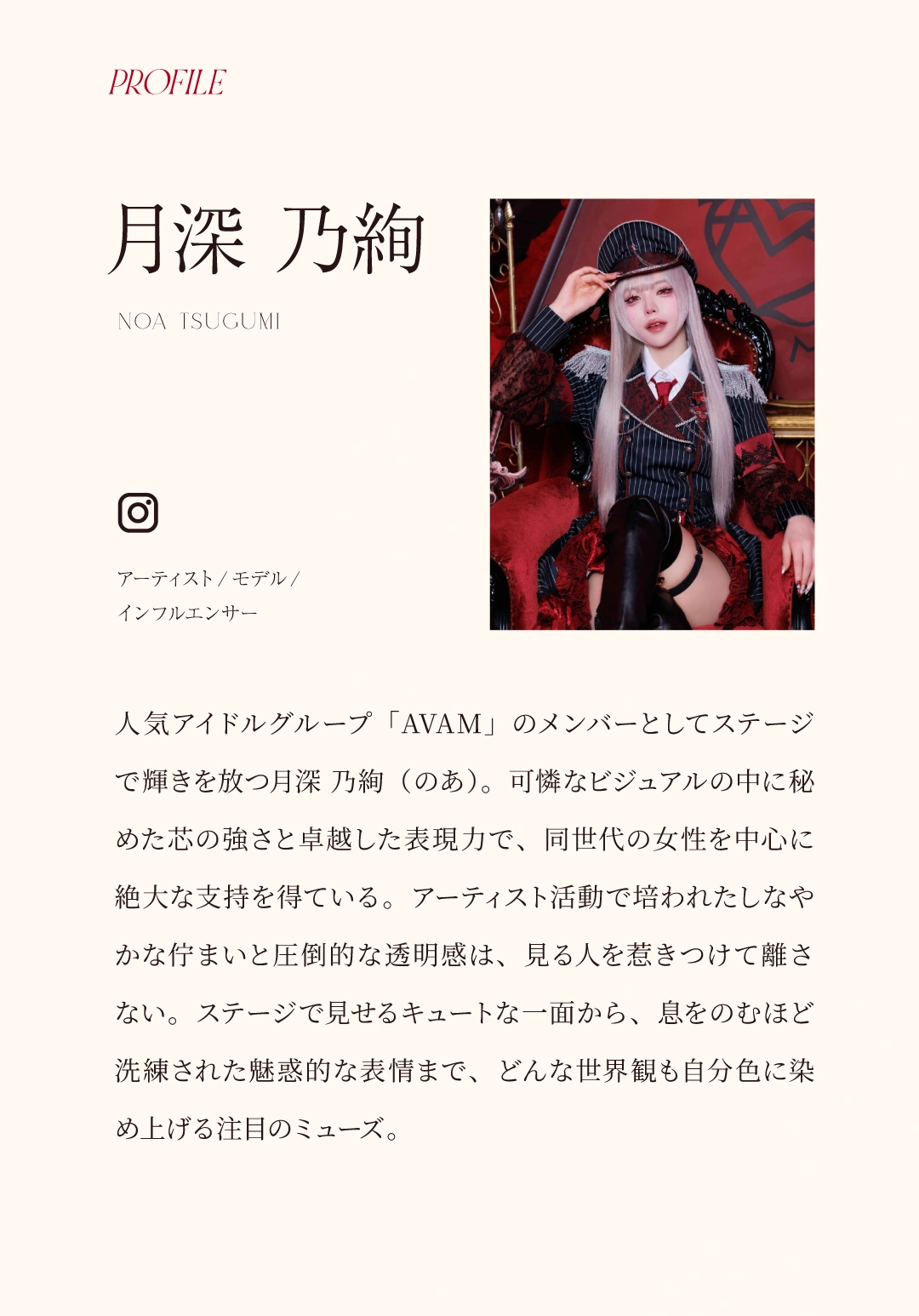 PROFILE 月深 乃絢（NOA TSUGUMI）アーティスト／モデル／インフルエンサー。人気アイドルグループ「AVAM」のメンバーとしてステージで輝きを放つ月深 乃絢（のあ）。可憐なビジュアルの中に秘めた芯の強さと卓越した表現力で、同世代の女性を中心に絶大な支持を得ている。