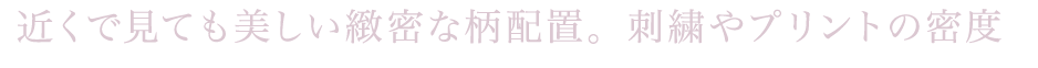 近くで見ても美しい緻密な柄配置。刺繍やプリントの密度にこだわり、
