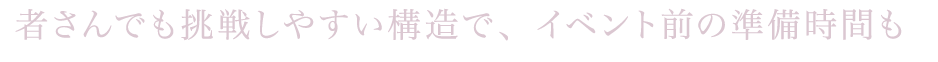 初心者さんでも挑戦しやすい構造で、イベント前の準備時間も
